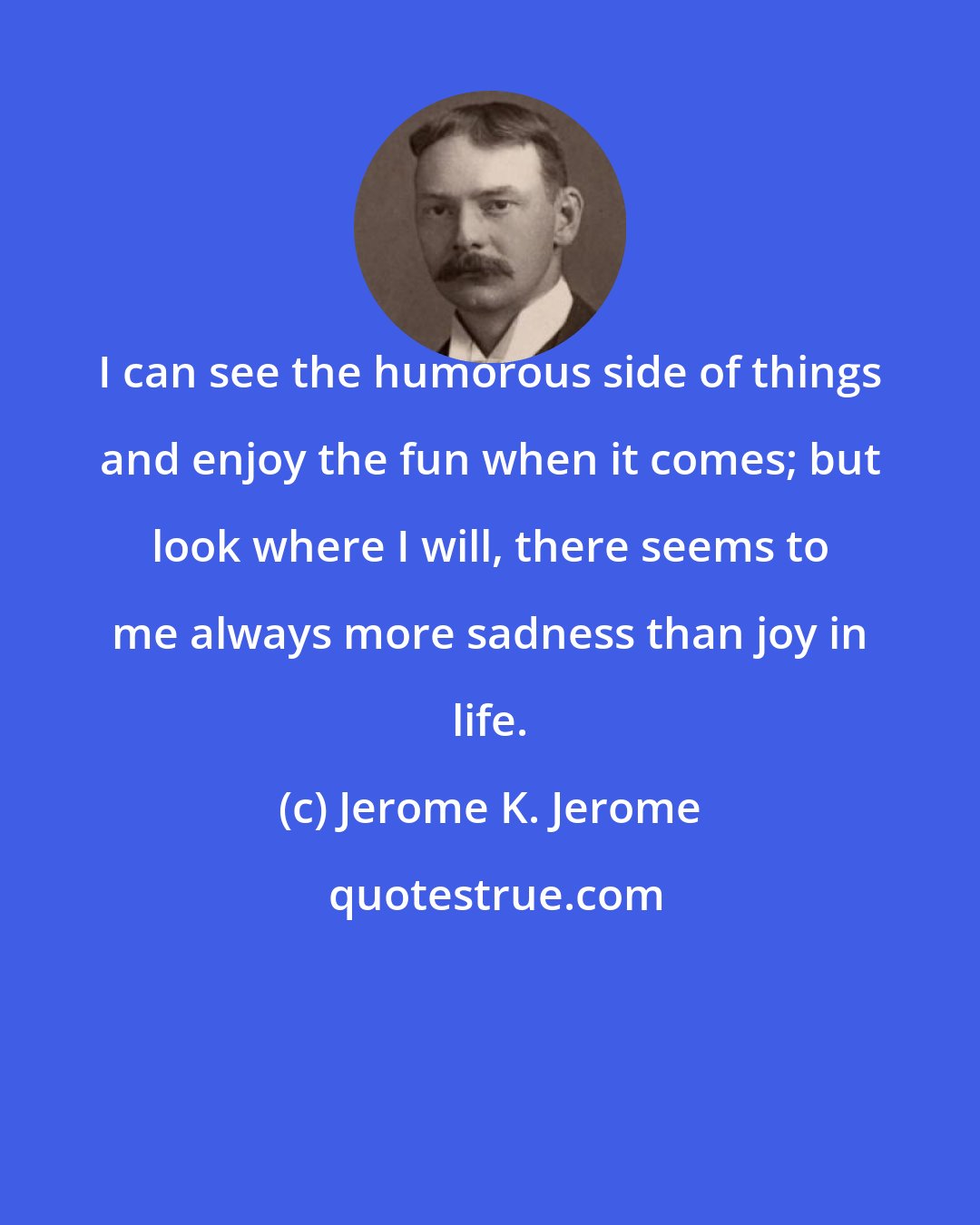 Jerome K. Jerome: I can see the humorous side of things and enjoy the fun when it comes; but look where I will, there seems to me always more sadness than joy in life.