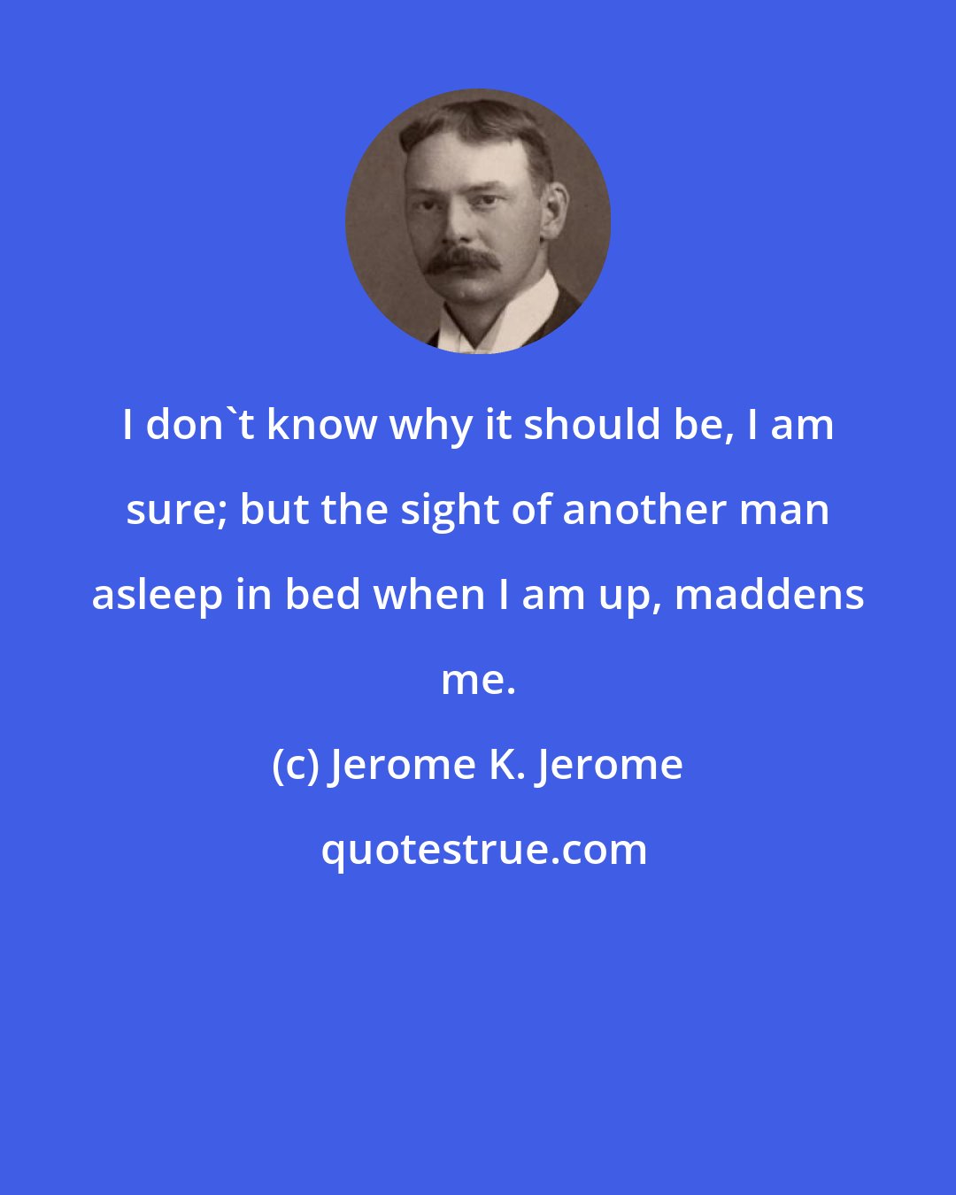 Jerome K. Jerome: I don't know why it should be, I am sure; but the sight of another man asleep in bed when I am up, maddens me.