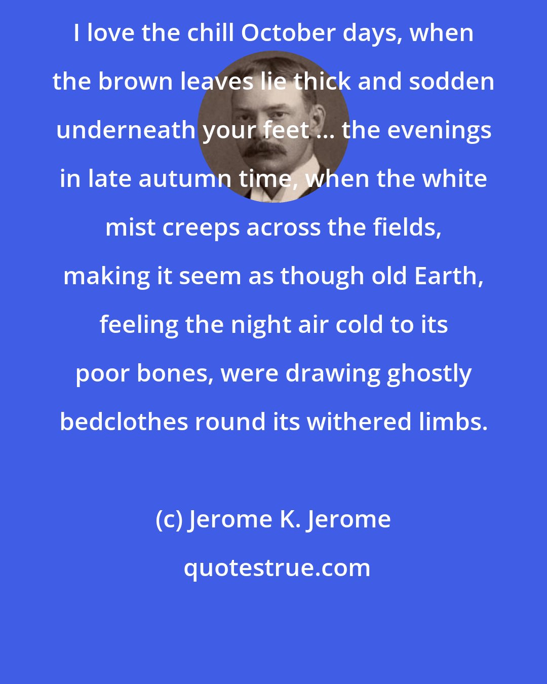 Jerome K. Jerome: I love the chill October days, when the brown leaves lie thick and sodden underneath your feet ... the evenings in late autumn time, when the white mist creeps across the fields, making it seem as though old Earth, feeling the night air cold to its poor bones, were drawing ghostly bedclothes round its withered limbs.