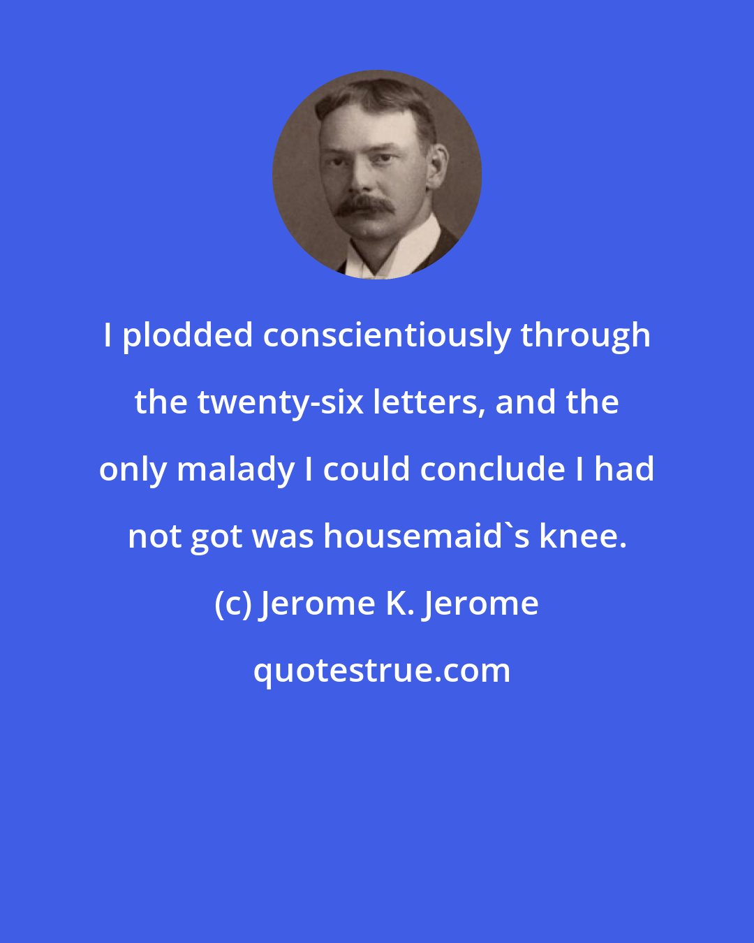 Jerome K. Jerome: I plodded conscientiously through the twenty-six letters, and the only malady I could conclude I had not got was housemaid's knee.