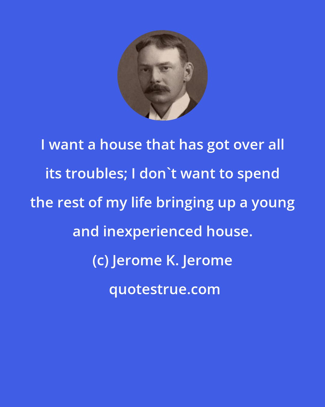 Jerome K. Jerome: I want a house that has got over all its troubles; I don't want to spend the rest of my life bringing up a young and inexperienced house.