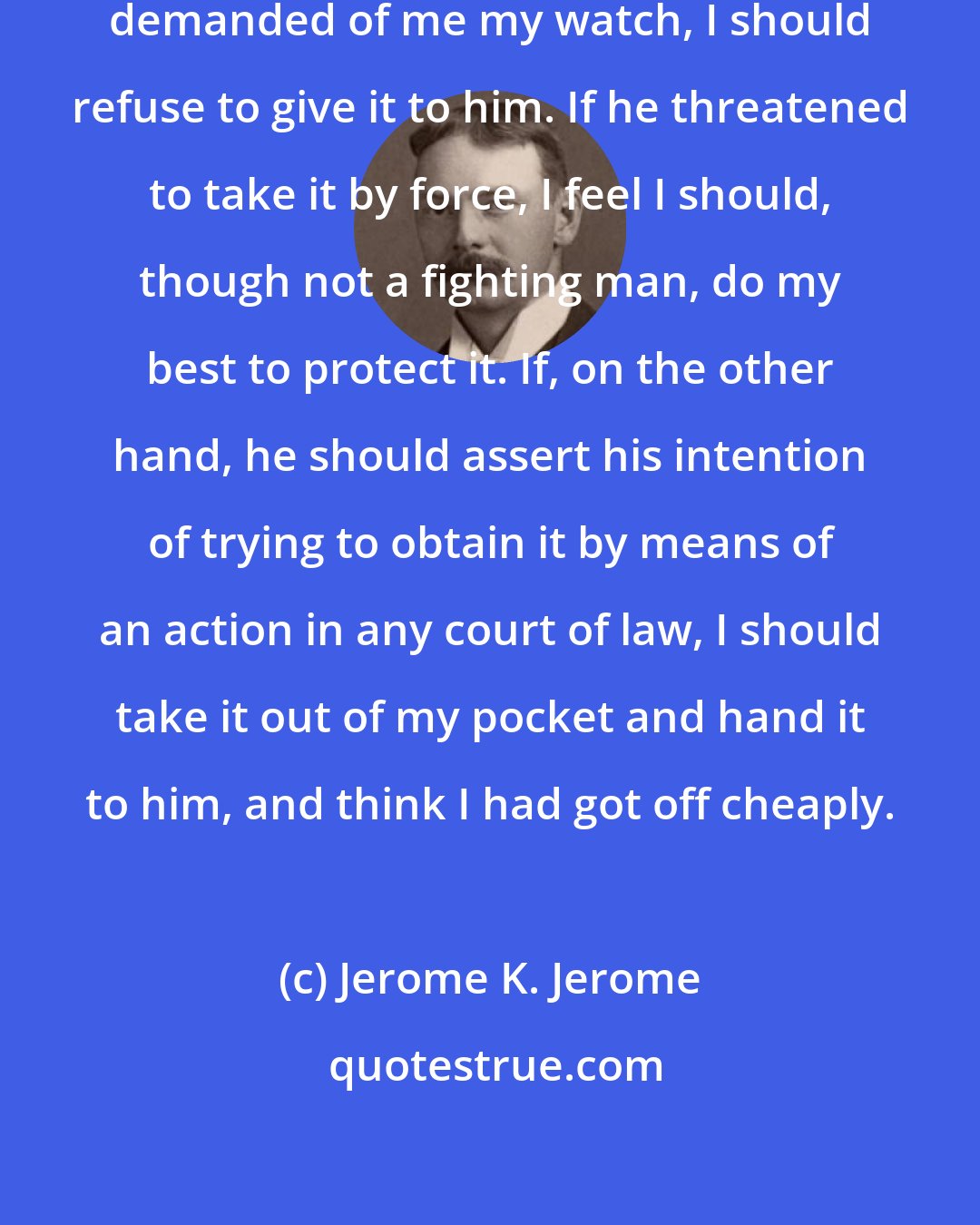 Jerome K. Jerome: If a man stopped me in the street and demanded of me my watch, I should refuse to give it to him. If he threatened to take it by force, I feel I should, though not a fighting man, do my best to protect it. If, on the other hand, he should assert his intention of trying to obtain it by means of an action in any court of law, I should take it out of my pocket and hand it to him, and think I had got off cheaply.