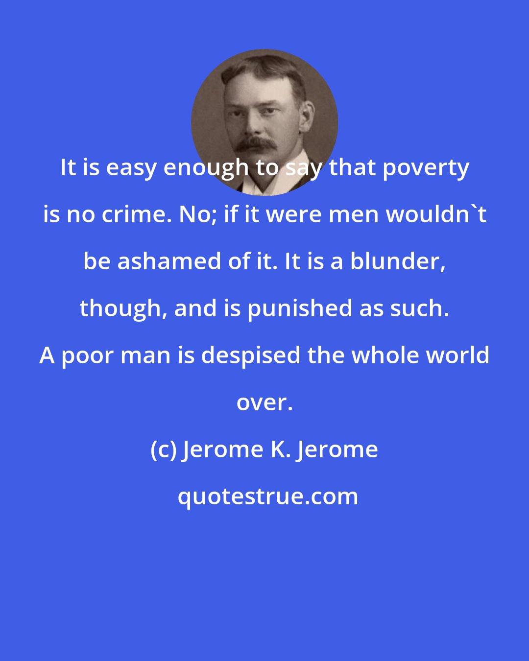 Jerome K. Jerome: It is easy enough to say that poverty is no crime. No; if it were men wouldn't be ashamed of it. It is a blunder, though, and is punished as such. A poor man is despised the whole world over.