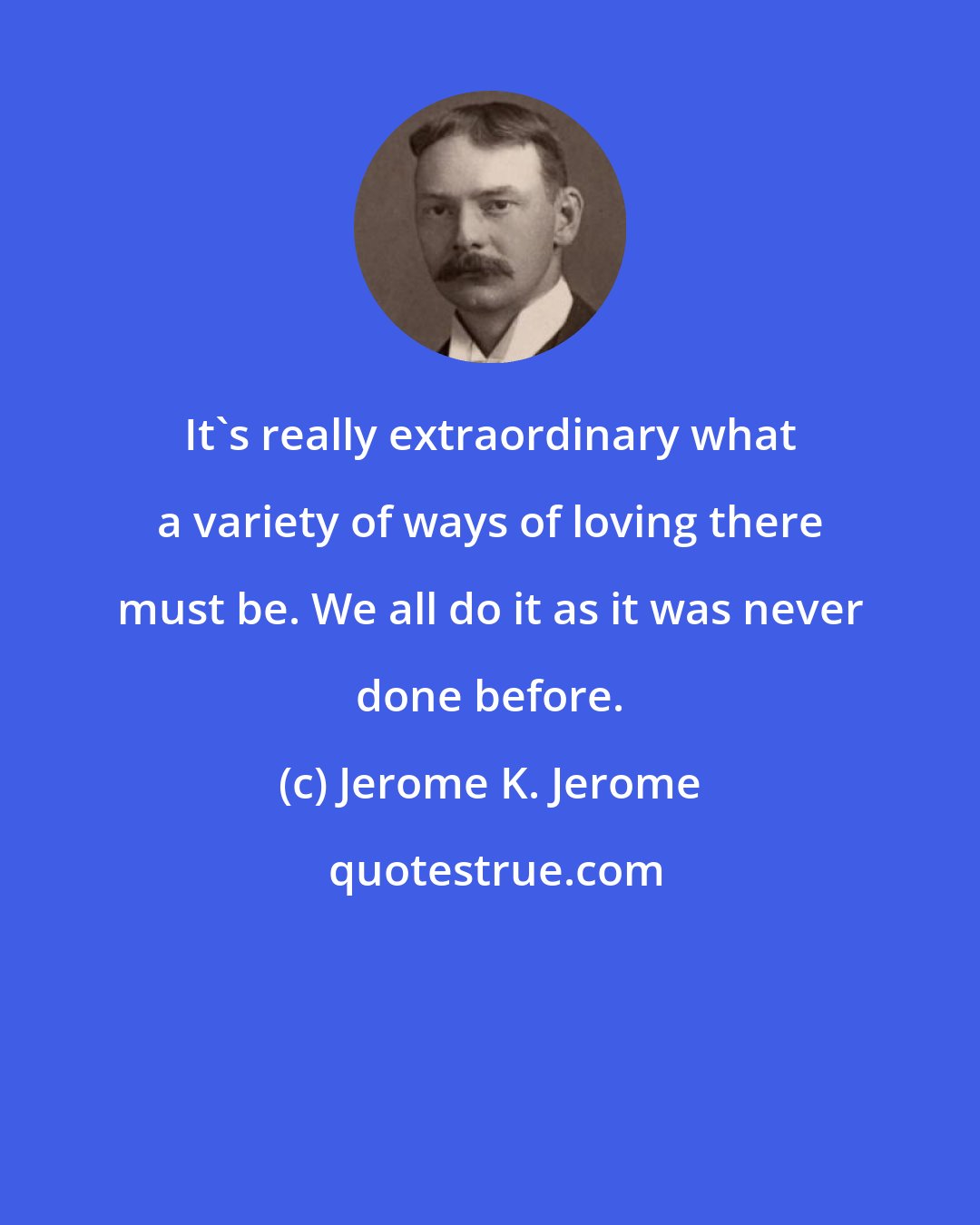 Jerome K. Jerome: It's really extraordinary what a variety of ways of loving there must be. We all do it as it was never done before.