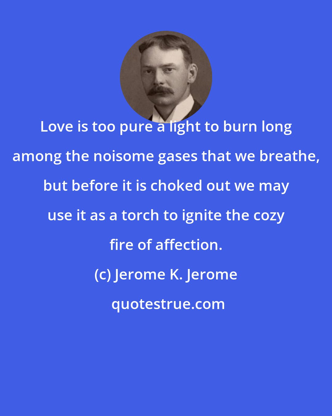 Jerome K. Jerome: Love is too pure a light to burn long among the noisome gases that we breathe, but before it is choked out we may use it as a torch to ignite the cozy fire of affection.