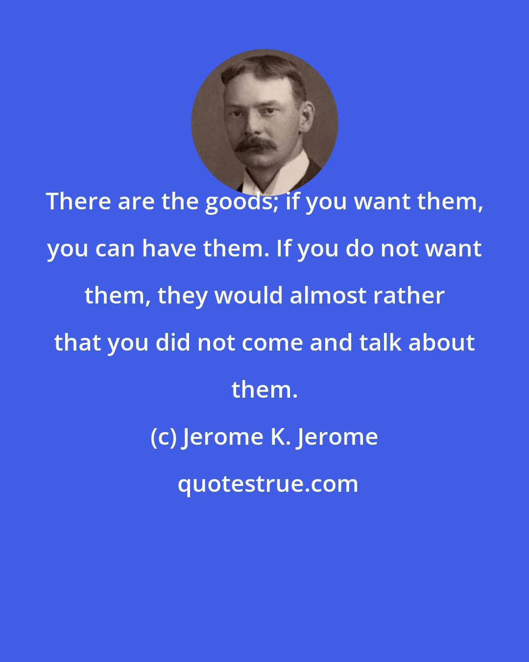 Jerome K. Jerome: There are the goods; if you want them, you can have them. If you do not want them, they would almost rather that you did not come and talk about them.