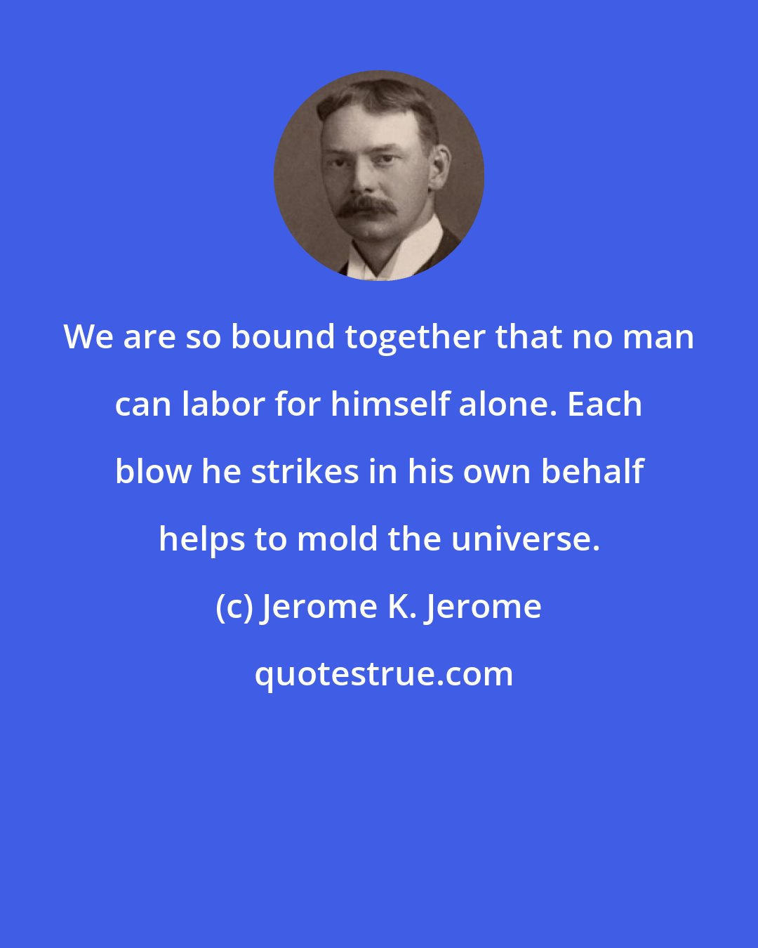 Jerome K. Jerome: We are so bound together that no man can labor for himself alone. Each blow he strikes in his own behalf helps to mold the universe.