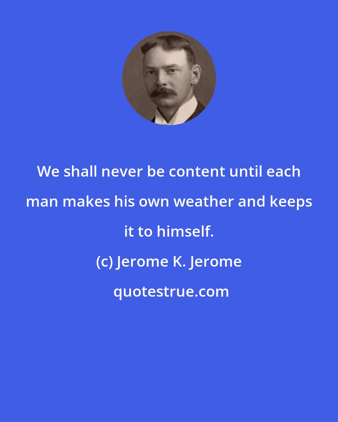 Jerome K. Jerome: We shall never be content until each man makes his own weather and keeps it to himself.