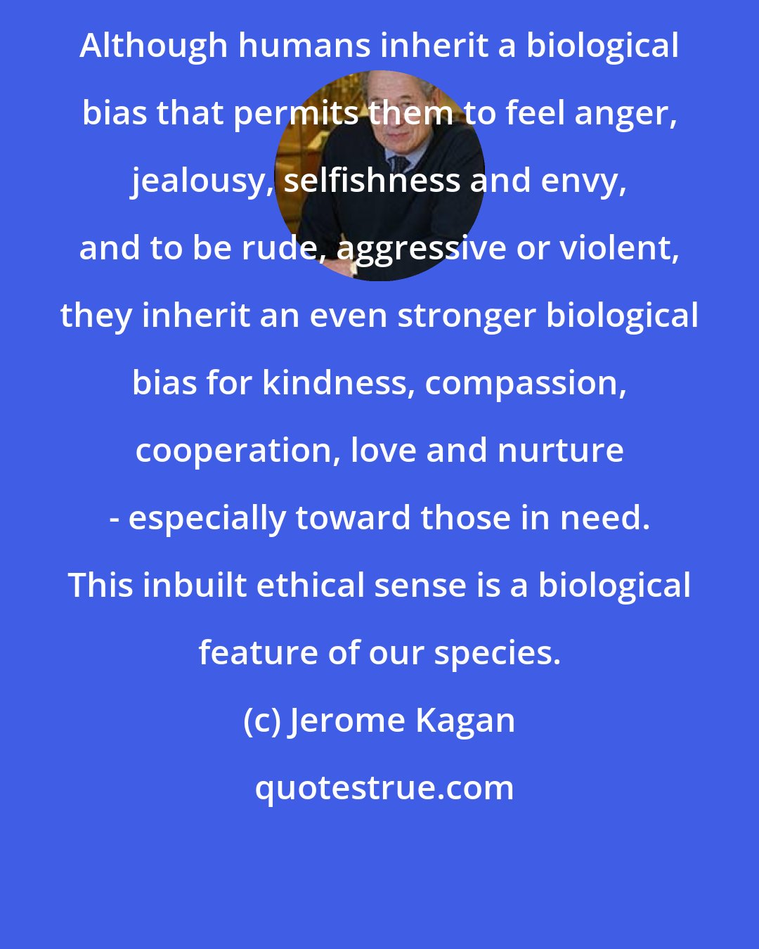 Jerome Kagan: Although humans inherit a biological bias that permits them to feel anger, jealousy, selfishness and envy, and to be rude, aggressive or violent, they inherit an even stronger biological bias for kindness, compassion, cooperation, love and nurture - especially toward those in need. This inbuilt ethical sense is a biological feature of our species.
