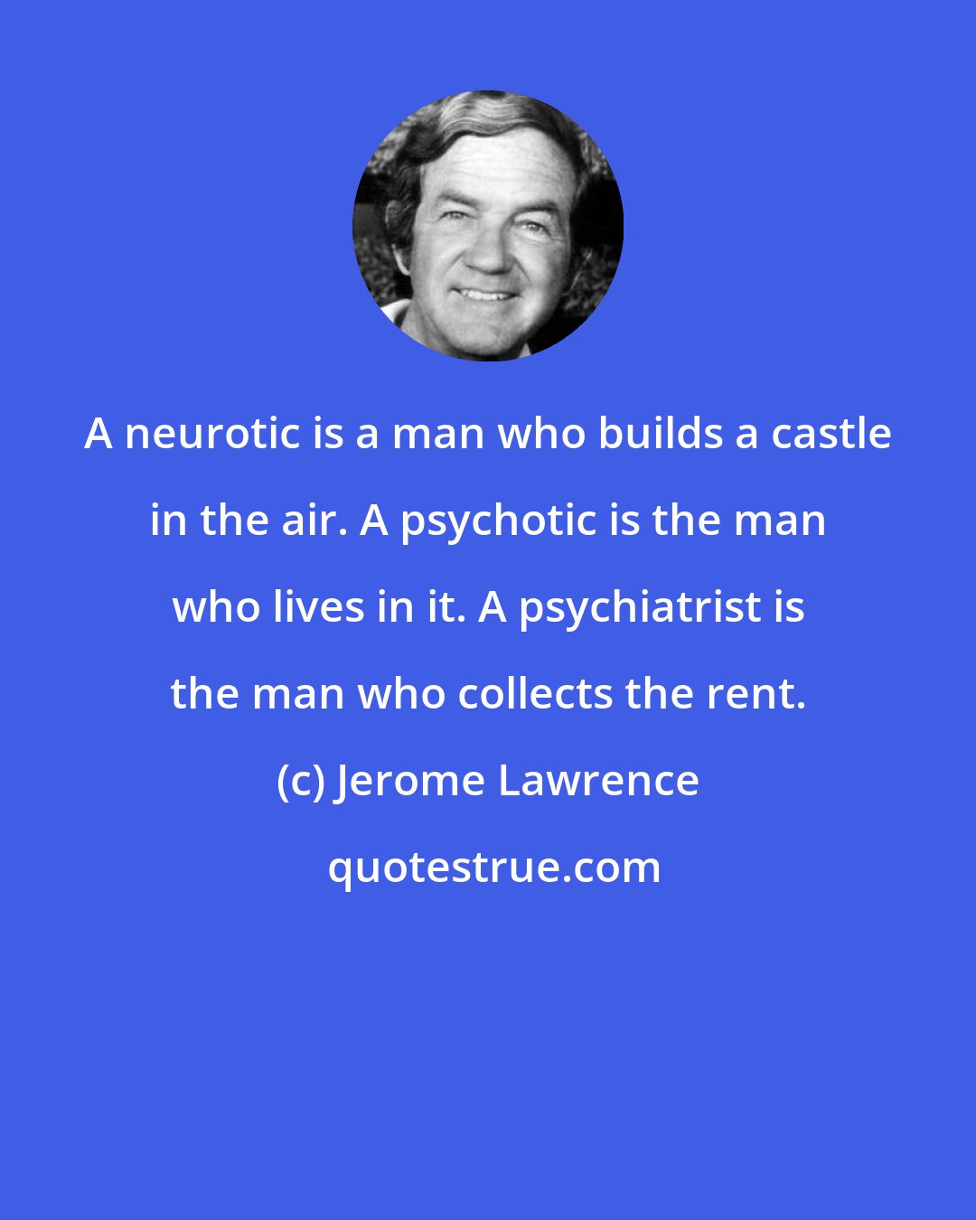 Jerome Lawrence: A neurotic is a man who builds a castle in the air. A psychotic is the man who lives in it. A psychiatrist is the man who collects the rent.
