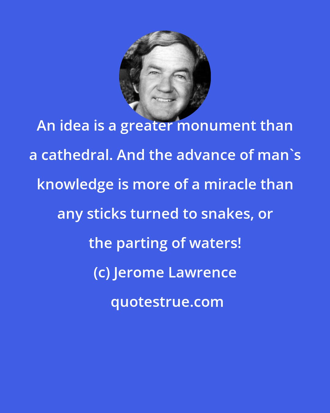 Jerome Lawrence: An idea is a greater monument than a cathedral. And the advance of man's knowledge is more of a miracle than any sticks turned to snakes, or the parting of waters!