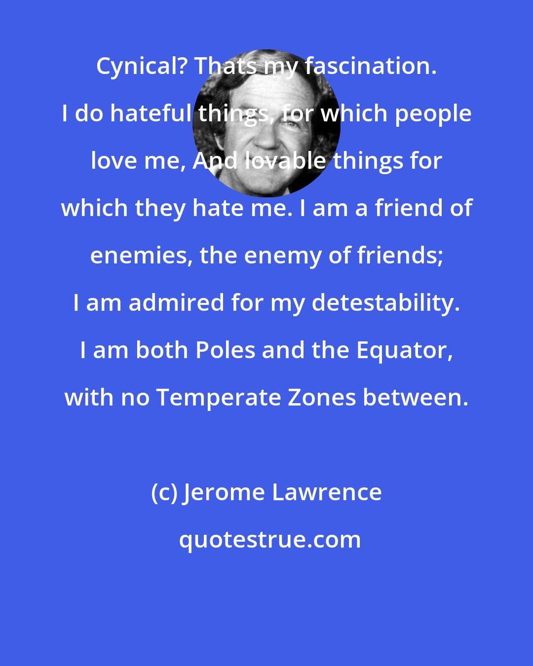 Jerome Lawrence: Cynical? Thats my fascination. I do hateful things, for which people love me, And lovable things for which they hate me. I am a friend of enemies, the enemy of friends; I am admired for my detestability. I am both Poles and the Equator, with no Temperate Zones between.
