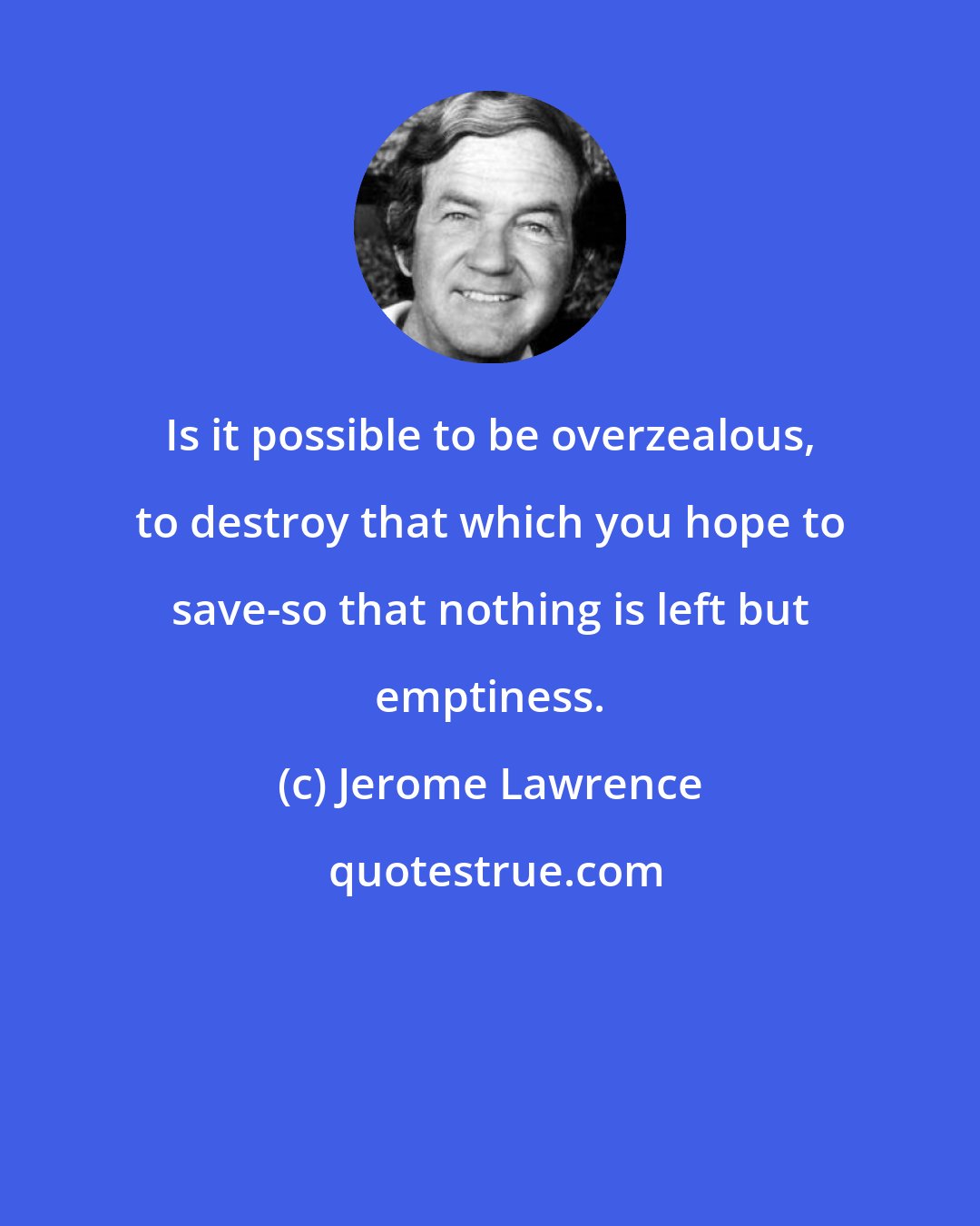 Jerome Lawrence: Is it possible to be overzealous, to destroy that which you hope to save-so that nothing is left but emptiness.