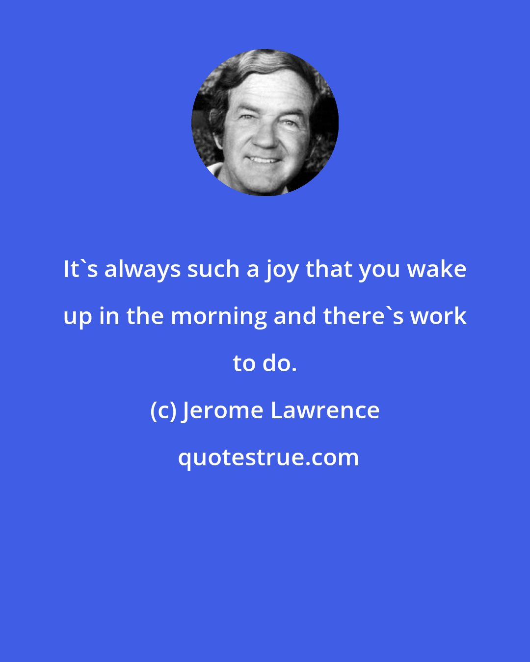 Jerome Lawrence: It's always such a joy that you wake up in the morning and there's work to do.