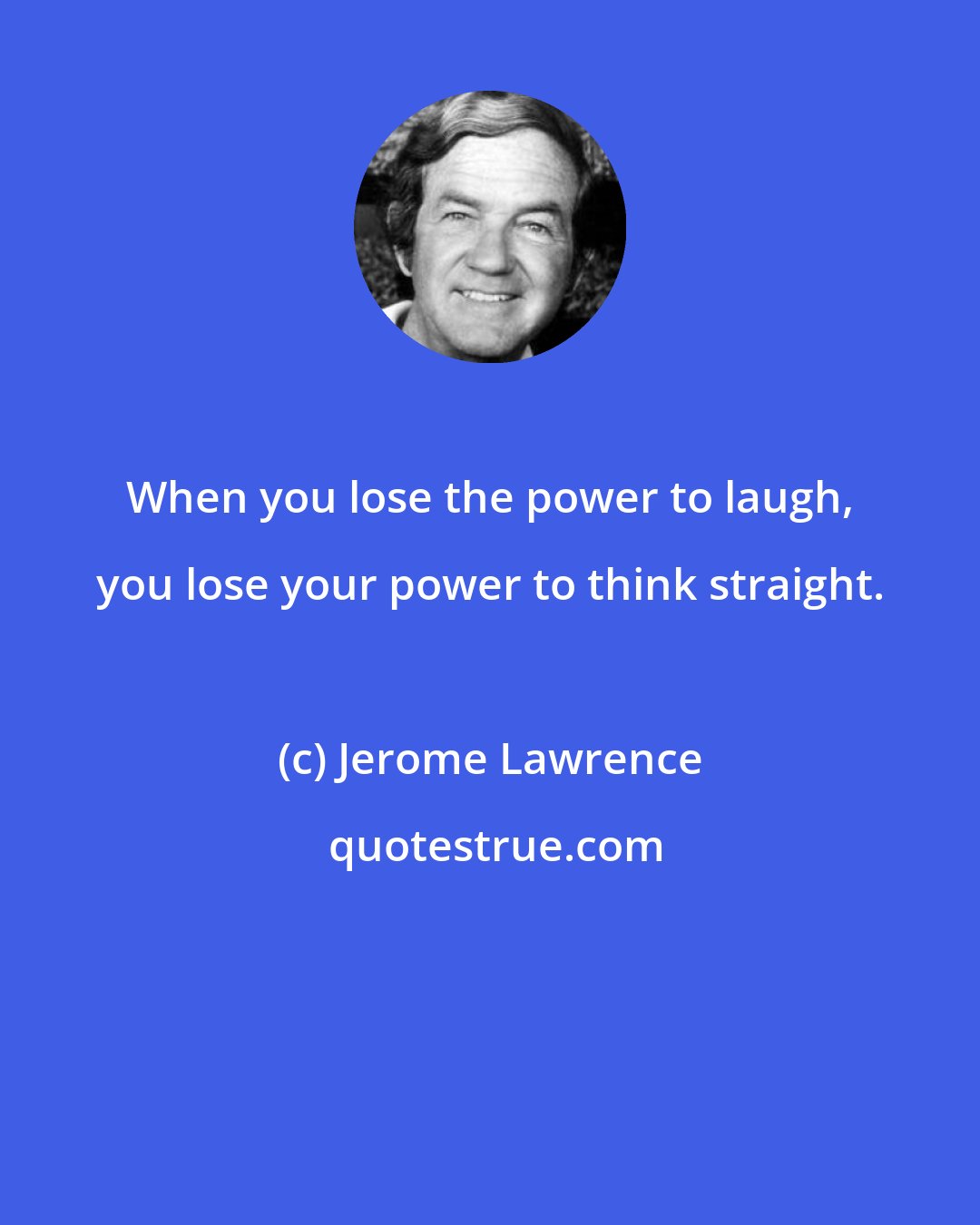 Jerome Lawrence: When you lose the power to laugh, you lose your power to think straight.