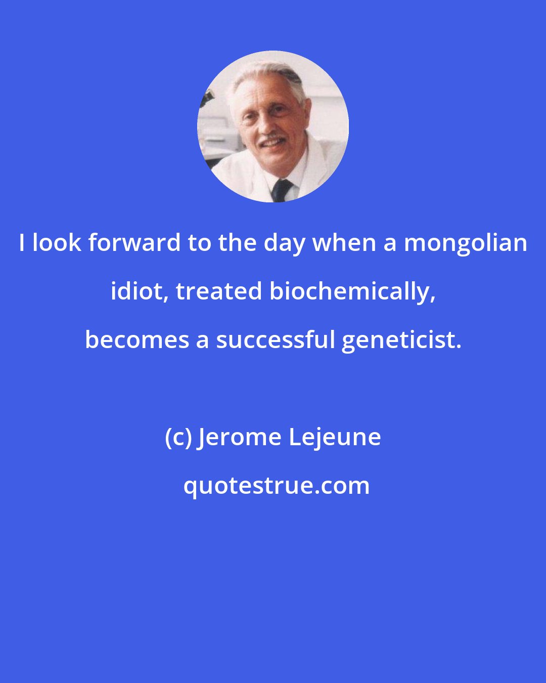 Jerome Lejeune: I look forward to the day when a mongolian idiot, treated biochemically, becomes a successful geneticist.