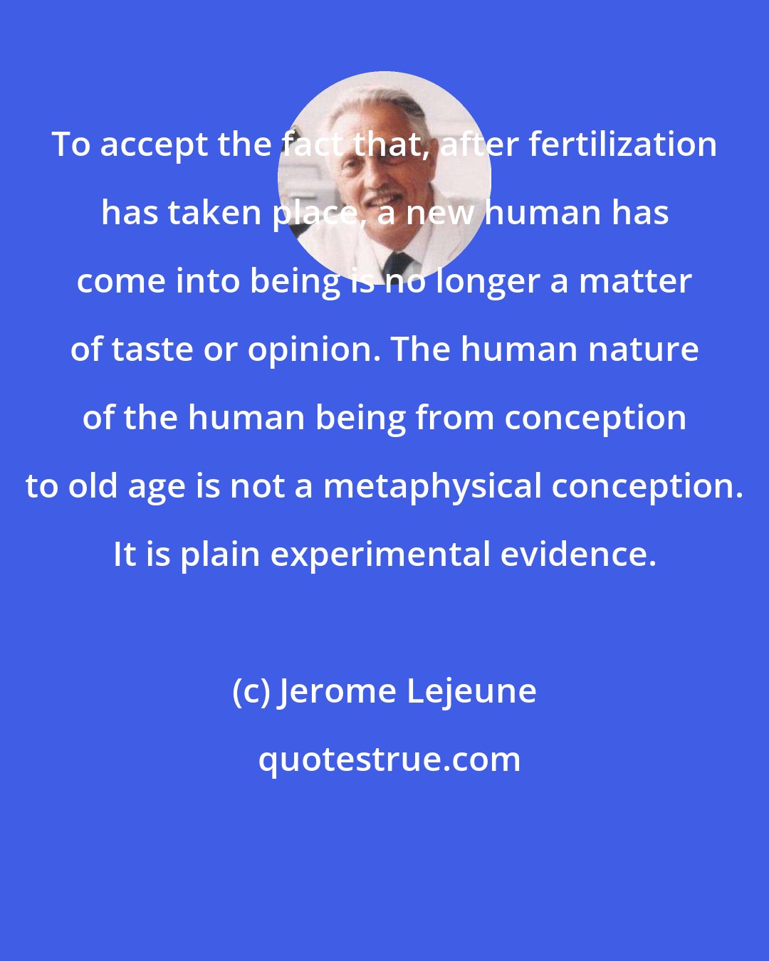 Jerome Lejeune: To accept the fact that, after fertilization has taken place, a new human has come into being is no longer a matter of taste or opinion. The human nature of the human being from conception to old age is not a metaphysical conception. It is plain experimental evidence.