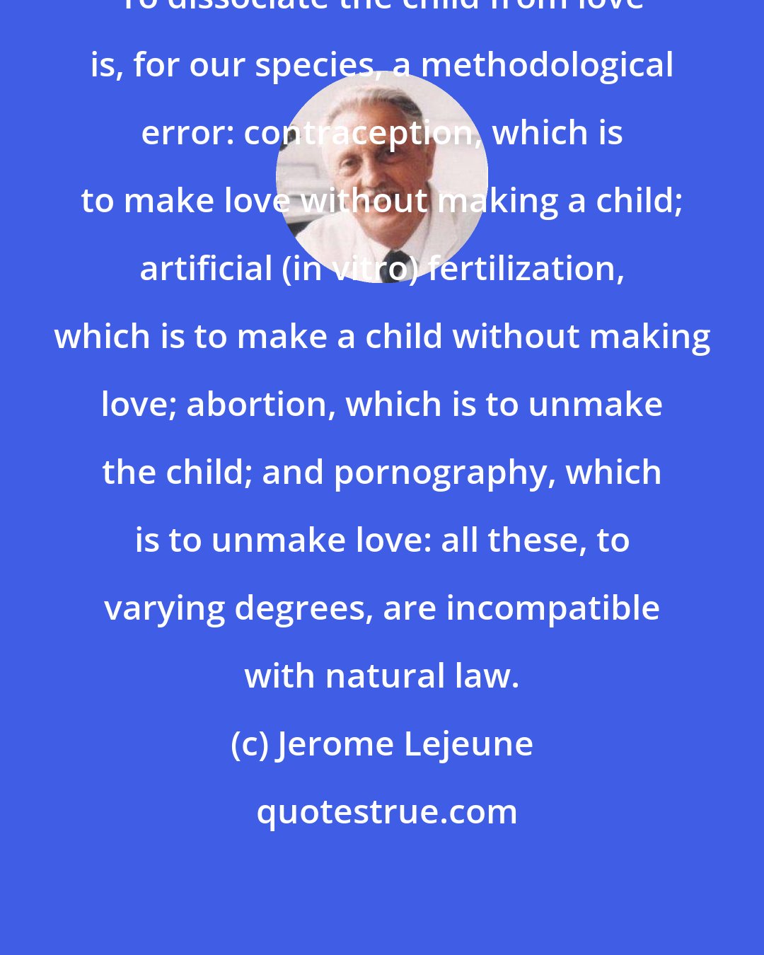 Jerome Lejeune: To dissociate the child from love is, for our species, a methodological error: contraception, which is to make love without making a child; artificial (in vitro) fertilization, which is to make a child without making love; abortion, which is to unmake the child; and pornography, which is to unmake love: all these, to varying degrees, are incompatible with natural law.