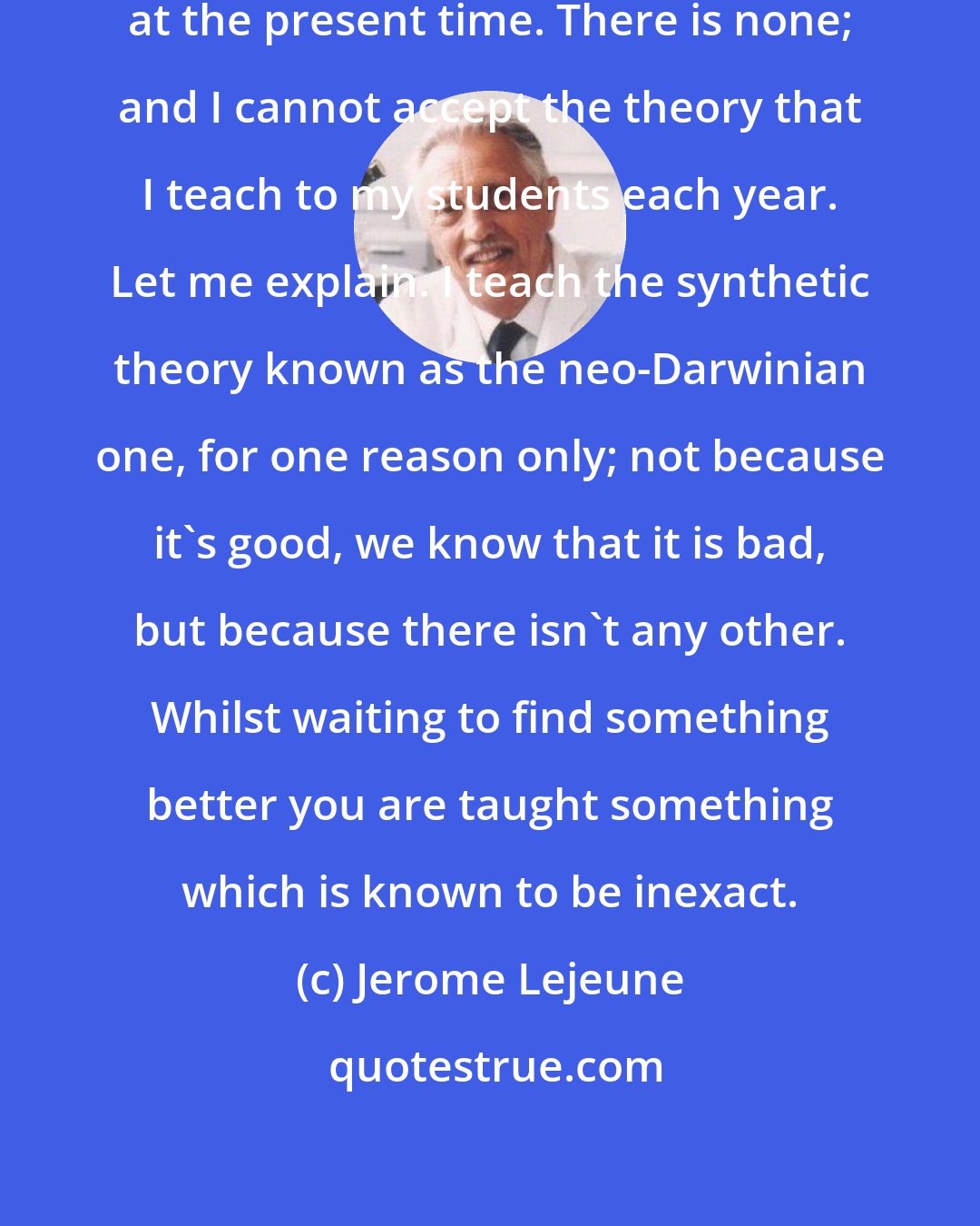 Jerome Lejeune: We have no acceptable theory of evolution at the present time. There is none; and I cannot accept the theory that I teach to my students each year. Let me explain. I teach the synthetic theory known as the neo-Darwinian one, for one reason only; not because it's good, we know that it is bad, but because there isn't any other. Whilst waiting to find something better you are taught something which is known to be inexact.