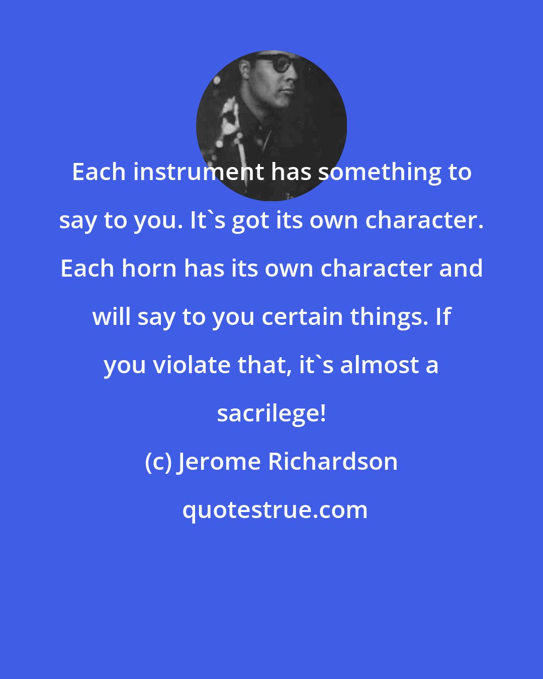 Jerome Richardson: Each instrument has something to say to you. It's got its own character. Each horn has its own character and will say to you certain things. If you violate that, it's almost a sacrilege!