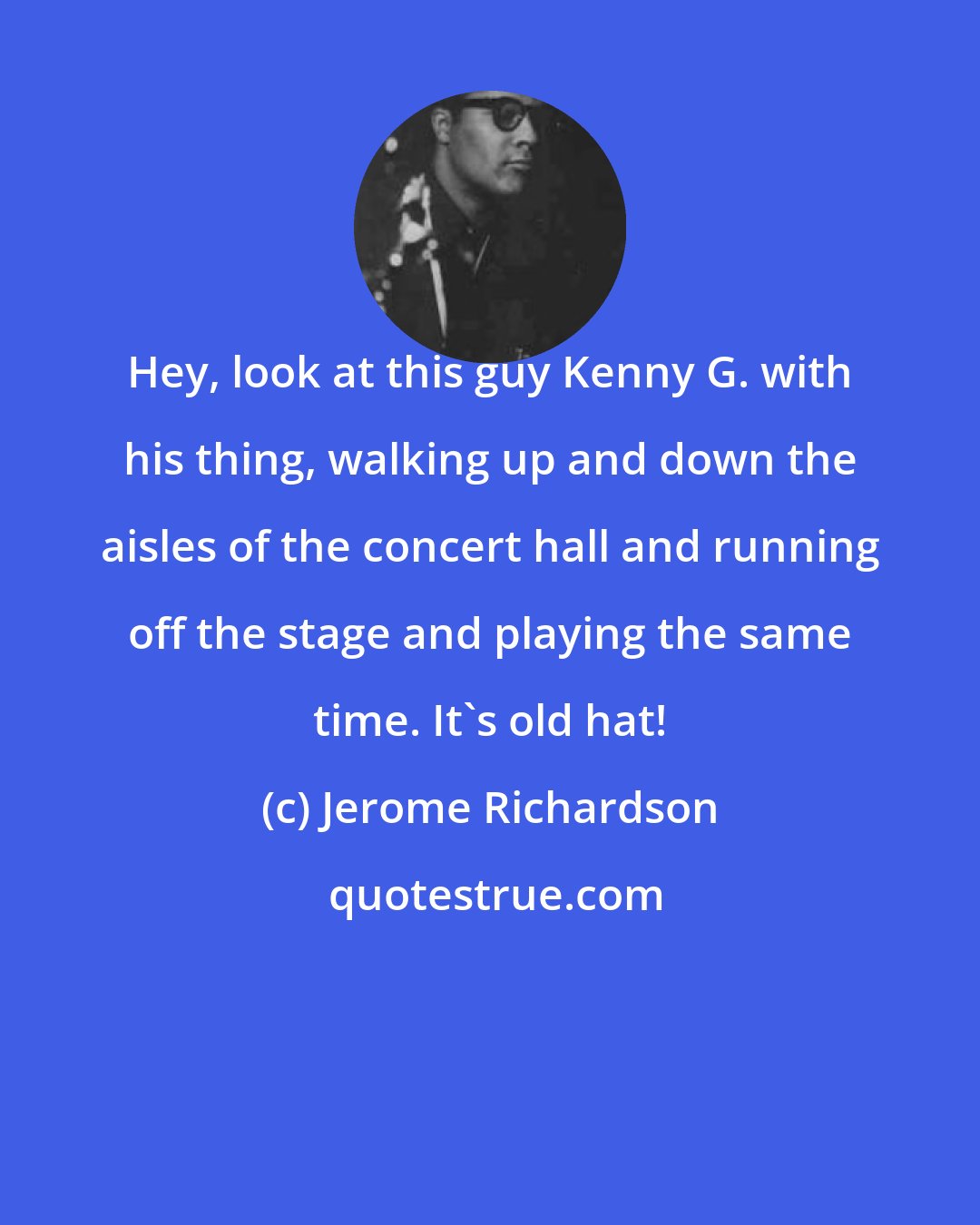 Jerome Richardson: Hey, look at this guy Kenny G. with his thing, walking up and down the aisles of the concert hall and running off the stage and playing the same time. It's old hat!