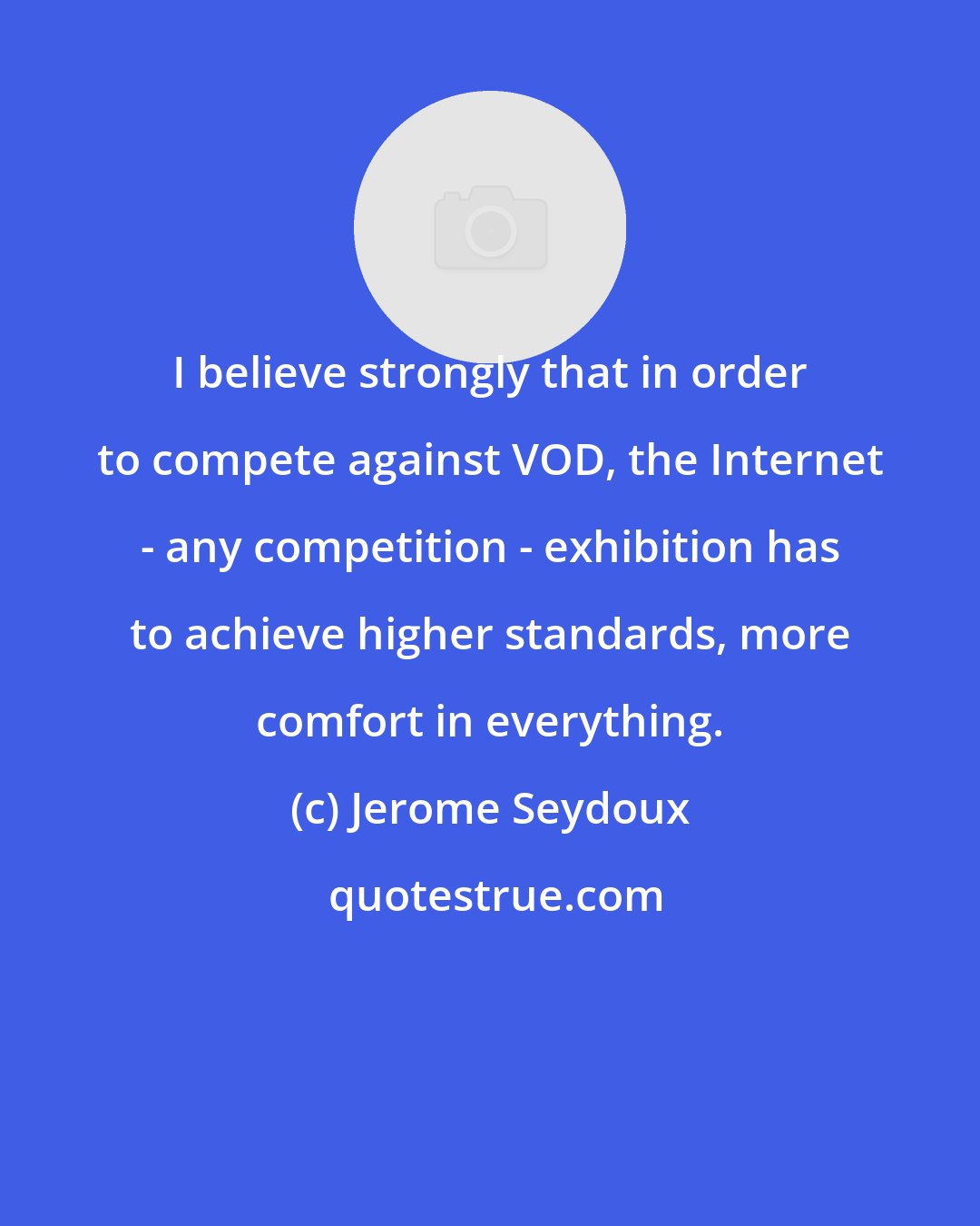 Jerome Seydoux: I believe strongly that in order to compete against VOD, the Internet - any competition - exhibition has to achieve higher standards, more comfort in everything.