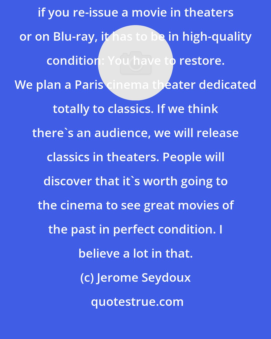 Jerome Seydoux: Restoration is to some extent part of the digital age. These days, if you re-issue a movie in theaters or on Blu-ray, it has to be in high-quality condition: You have to restore. We plan a Paris cinema theater dedicated totally to classics. If we think there's an audience, we will release classics in theaters. People will discover that it's worth going to the cinema to see great movies of the past in perfect condition. I believe a lot in that.