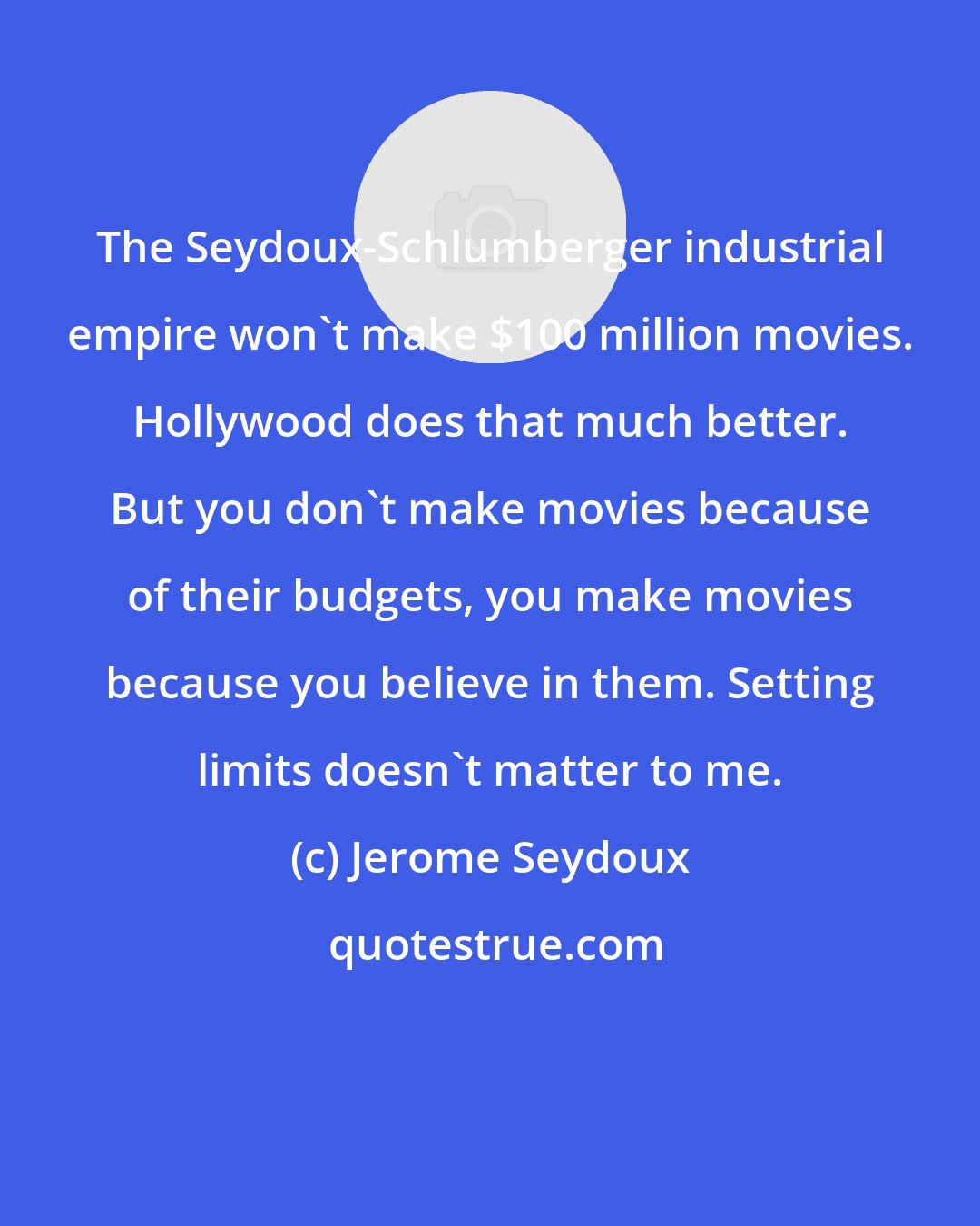 Jerome Seydoux: The Seydoux-Schlumberger industrial empire won't make $100 million movies. Hollywood does that much better. But you don't make movies because of their budgets, you make movies because you believe in them. Setting limits doesn't matter to me.