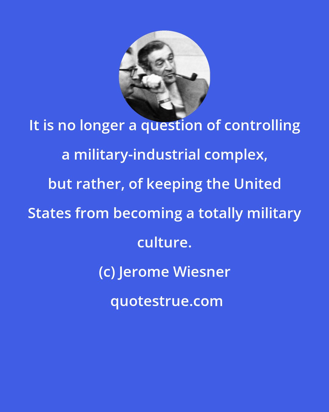 Jerome Wiesner: It is no longer a question of controlling a military-industrial complex, but rather, of keeping the United States from becoming a totally military culture.