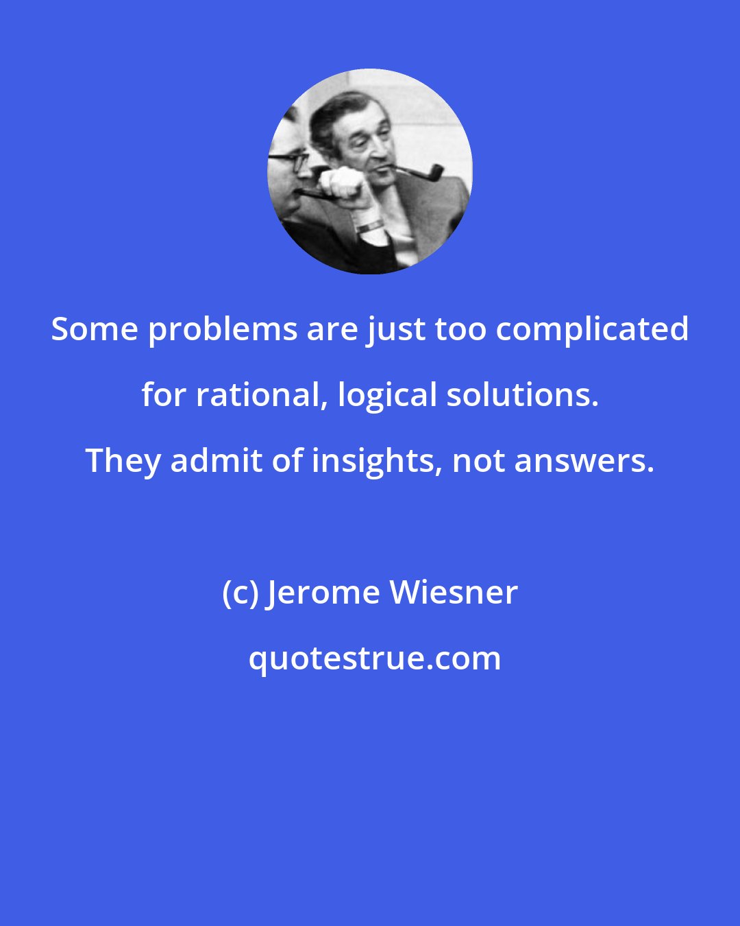 Jerome Wiesner: Some problems are just too complicated for rational, logical solutions. They admit of insights, not answers.