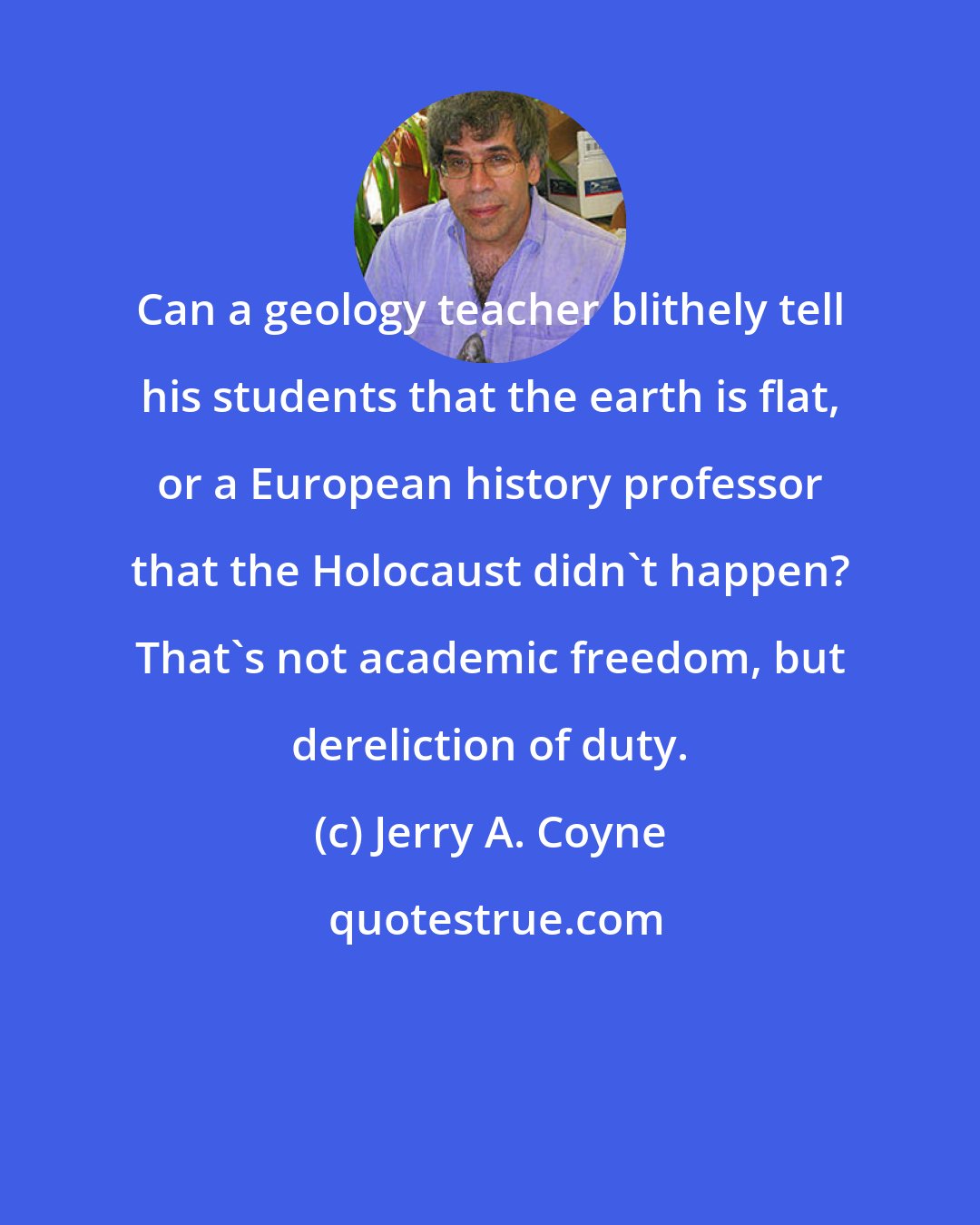 Jerry A. Coyne: Can a geology teacher blithely tell his students that the earth is flat, or a European history professor that the Holocaust didn't happen? That's not academic freedom, but dereliction of duty.