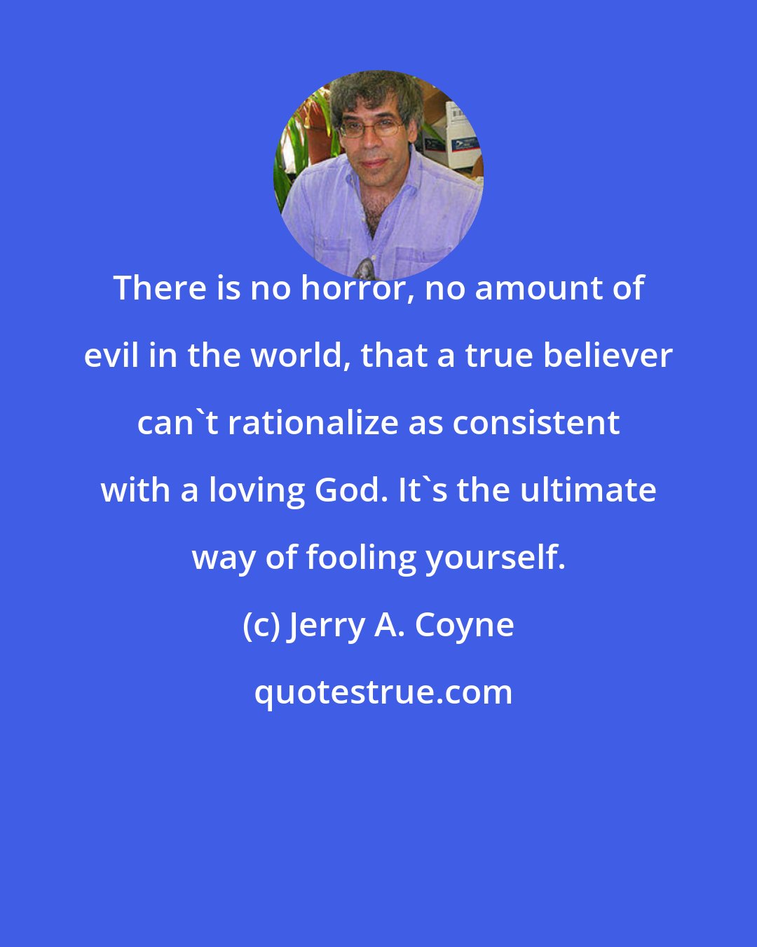 Jerry A. Coyne: There is no horror, no amount of evil in the world, that a true believer can't rationalize as consistent with a loving God. It's the ultimate way of fooling yourself.