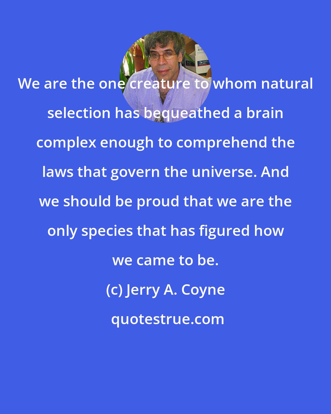 Jerry A. Coyne: We are the one creature to whom natural selection has bequeathed a brain complex enough to comprehend the laws that govern the universe. And we should be proud that we are the only species that has figured how we came to be.