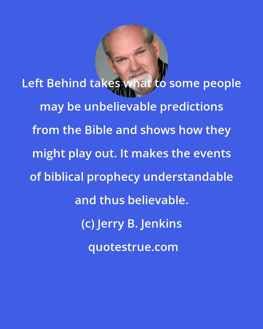 Jerry B. Jenkins: Left Behind takes what to some people may be unbelievable predictions from the Bible and shows how they might play out. It makes the events of biblical prophecy understandable and thus believable.