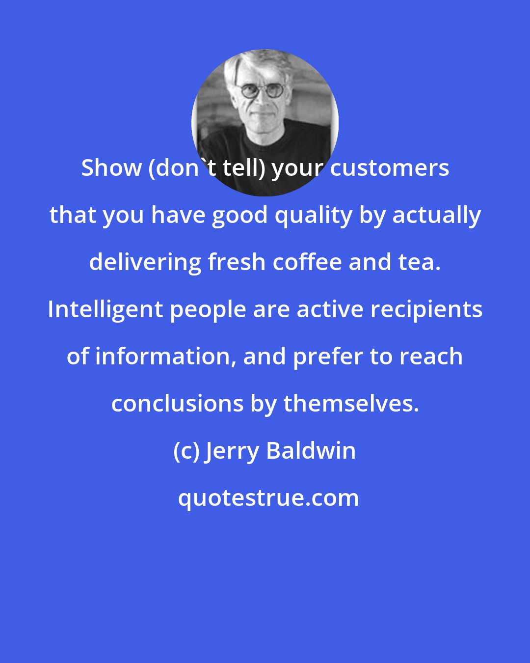 Jerry Baldwin: Show (don't tell) your customers that you have good quality by actually delivering fresh coffee and tea. Intelligent people are active recipients of information, and prefer to reach conclusions by themselves.