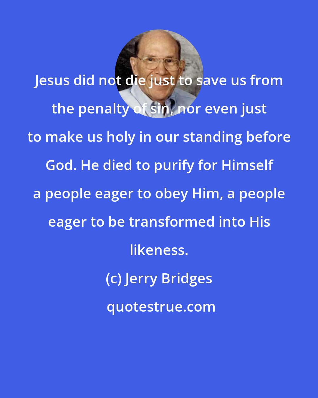 Jerry Bridges: Jesus did not die just to save us from the penalty of sin, nor even just to make us holy in our standing before God. He died to purify for Himself a people eager to obey Him, a people eager to be transformed into His likeness.