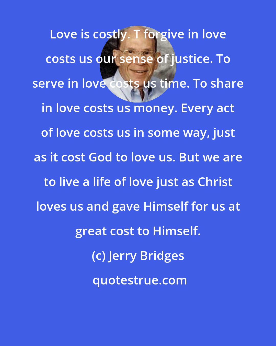 Jerry Bridges: Love is costly. T forgive in love costs us our sense of justice. To serve in love costs us time. To share in love costs us money. Every act of love costs us in some way, just as it cost God to love us. But we are to live a life of love just as Christ loves us and gave Himself for us at great cost to Himself.