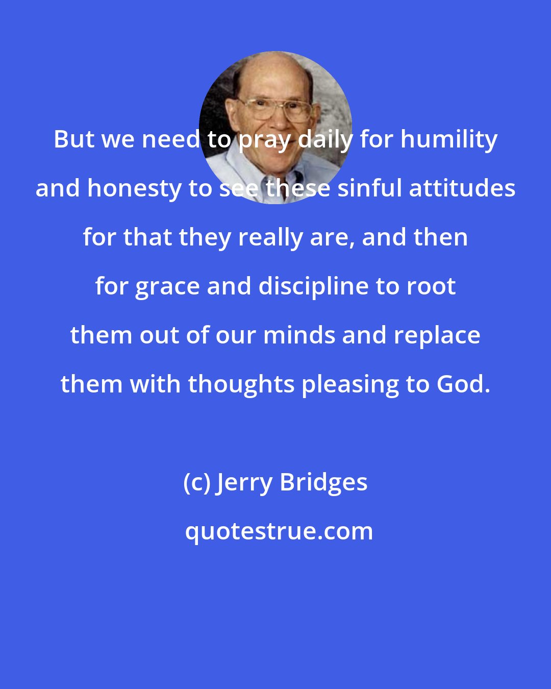 Jerry Bridges: But we need to pray daily for humility and honesty to see these sinful attitudes for that they really are, and then for grace and discipline to root them out of our minds and replace them with thoughts pleasing to God.