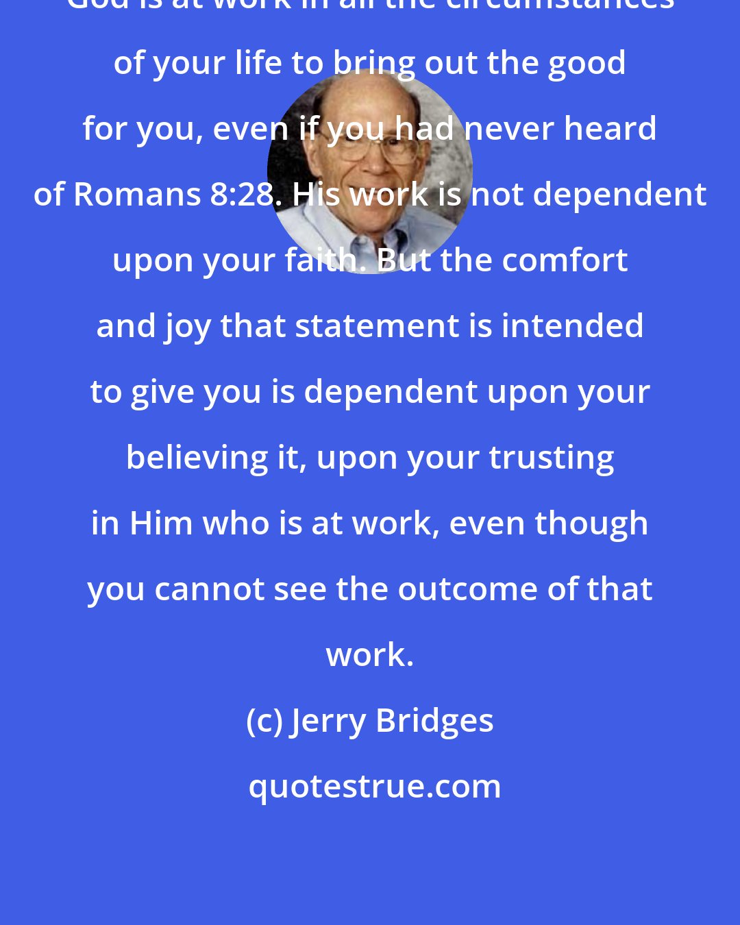 Jerry Bridges: God is at work in all the circumstances of your life to bring out the good for you, even if you had never heard of Romans 8:28. His work is not dependent upon your faith. But the comfort and joy that statement is intended to give you is dependent upon your believing it, upon your trusting in Him who is at work, even though you cannot see the outcome of that work.