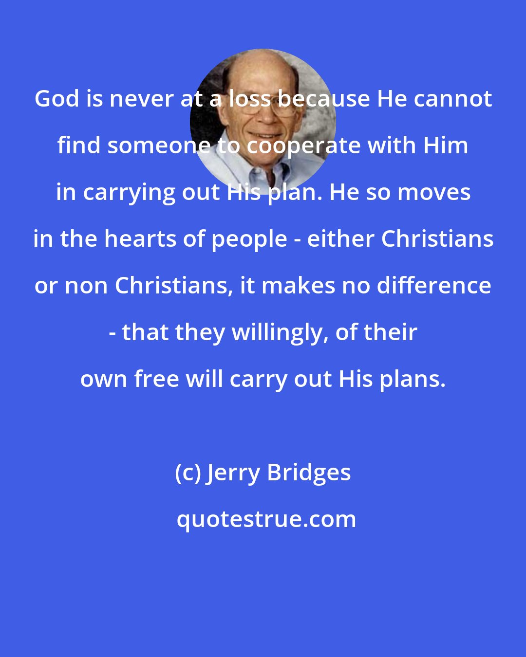 Jerry Bridges: God is never at a loss because He cannot find someone to cooperate with Him in carrying out His plan. He so moves in the hearts of people - either Christians or non Christians, it makes no difference - that they willingly, of their own free will carry out His plans.