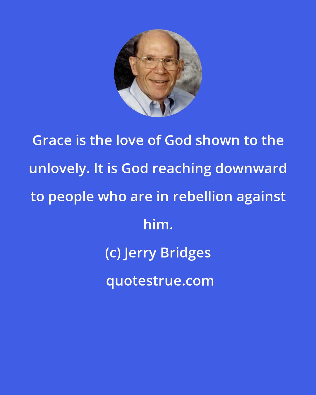 Jerry Bridges: Grace is the love of God shown to the unlovely. It is God reaching downward to people who are in rebellion against him.