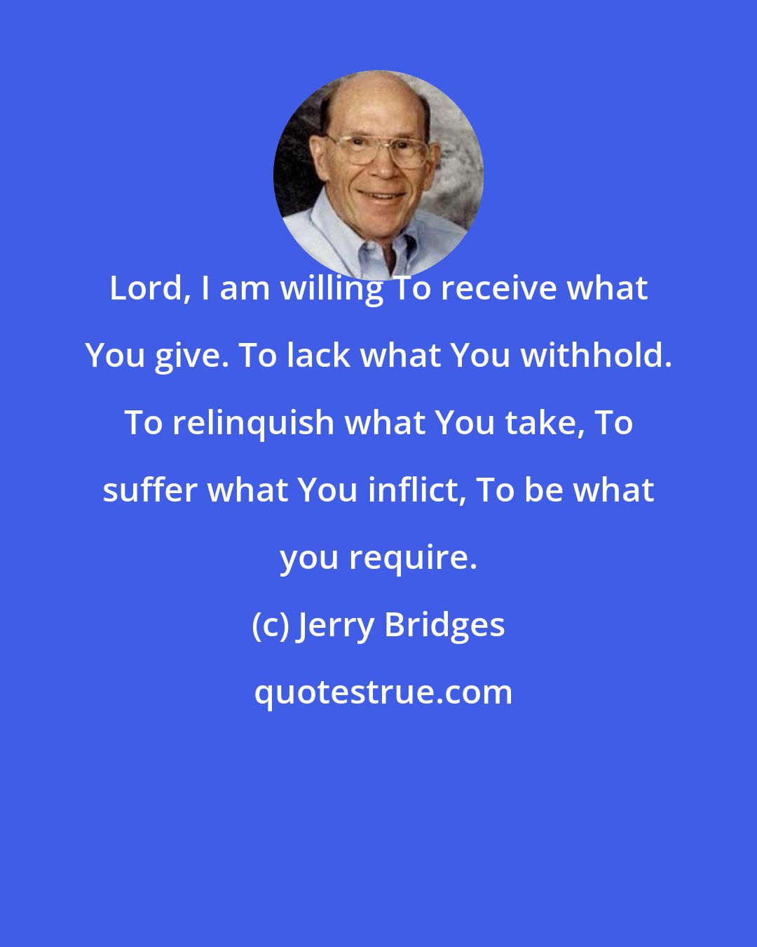 Jerry Bridges: Lord, I am willing To receive what You give. To lack what You withhold. To relinquish what You take, To suffer what You inflict, To be what you require.