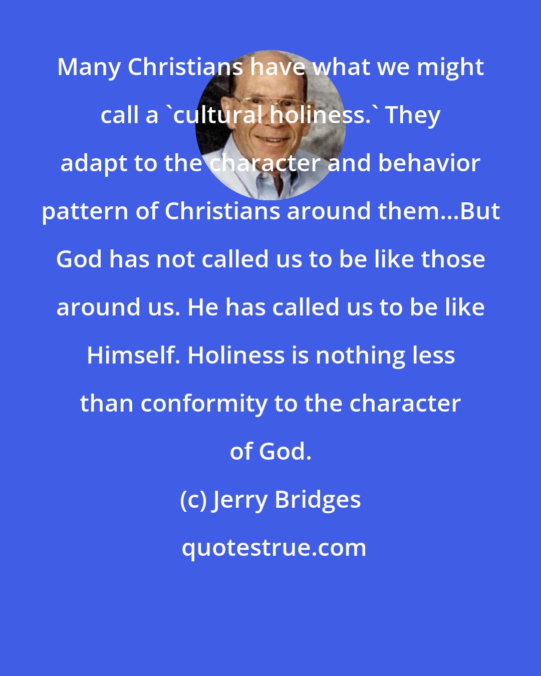 Jerry Bridges: Many Christians have what we might call a 'cultural holiness.' They adapt to the character and behavior pattern of Christians around them...But God has not called us to be like those around us. He has called us to be like Himself. Holiness is nothing less than conformity to the character of God.