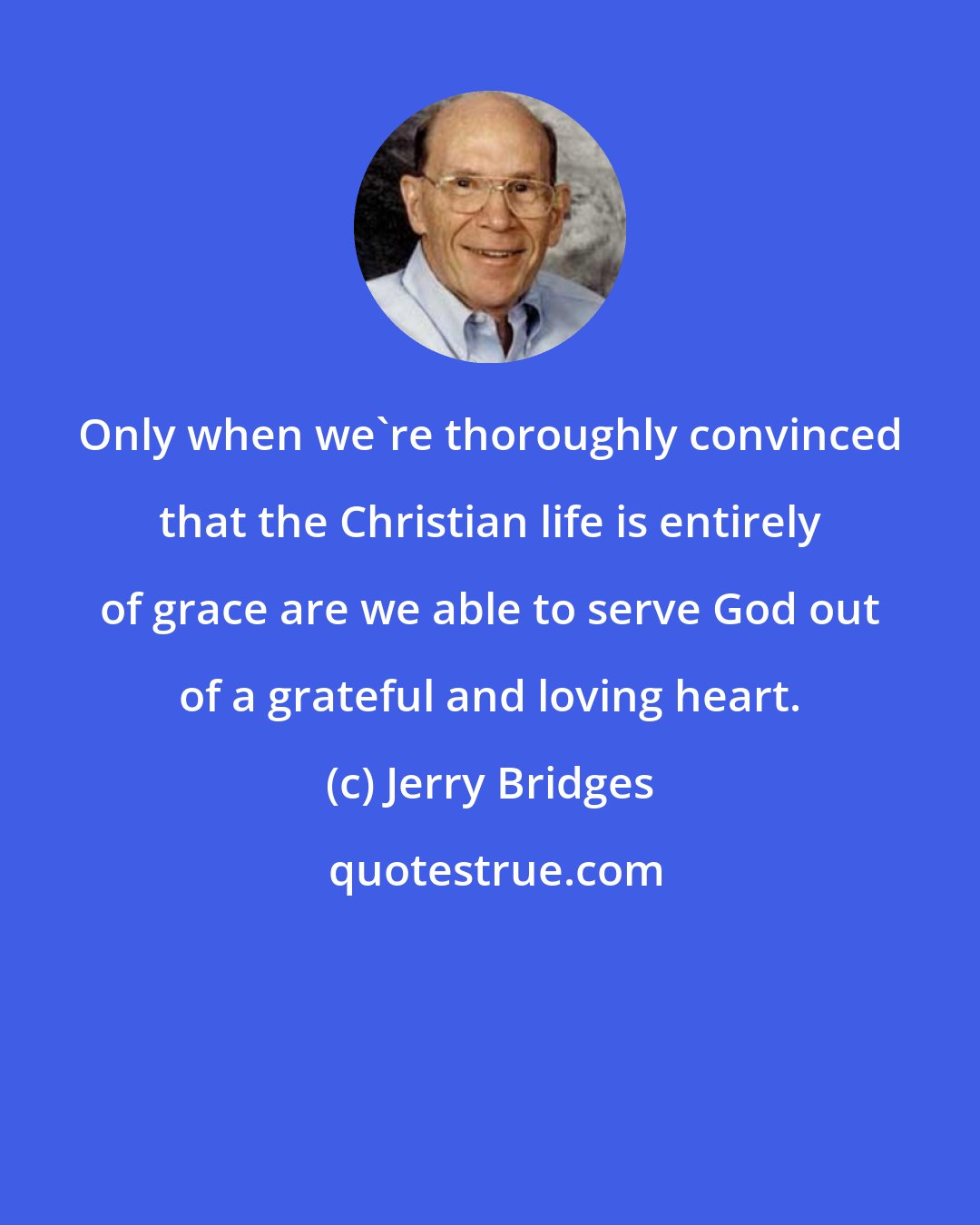 Jerry Bridges: Only when we're thoroughly convinced that the Christian life is entirely of grace are we able to serve God out of a grateful and loving heart.