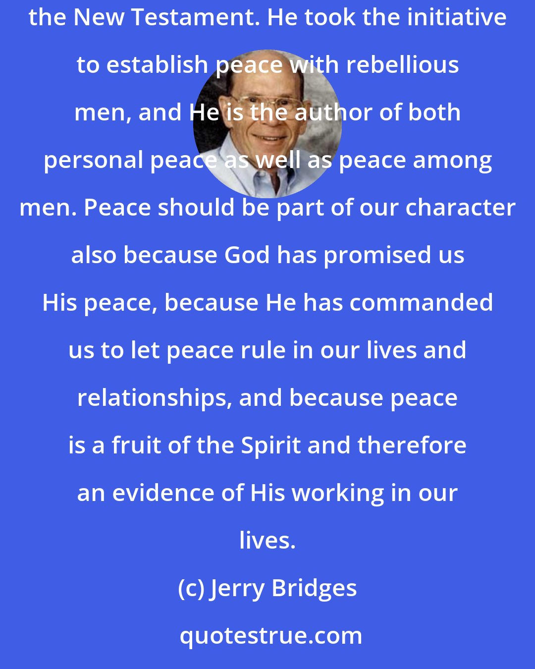 Jerry Bridges: Peace should be a hallmark of the godly person, first because it is a Godlike trait: God is called the God of peace several times in the New Testament. He took the initiative to establish peace with rebellious men, and He is the author of both personal peace as well as peace among men. Peace should be part of our character also because God has promised us His peace, because He has commanded us to let peace rule in our lives and relationships, and because peace is a fruit of the Spirit and therefore an evidence of His working in our lives.