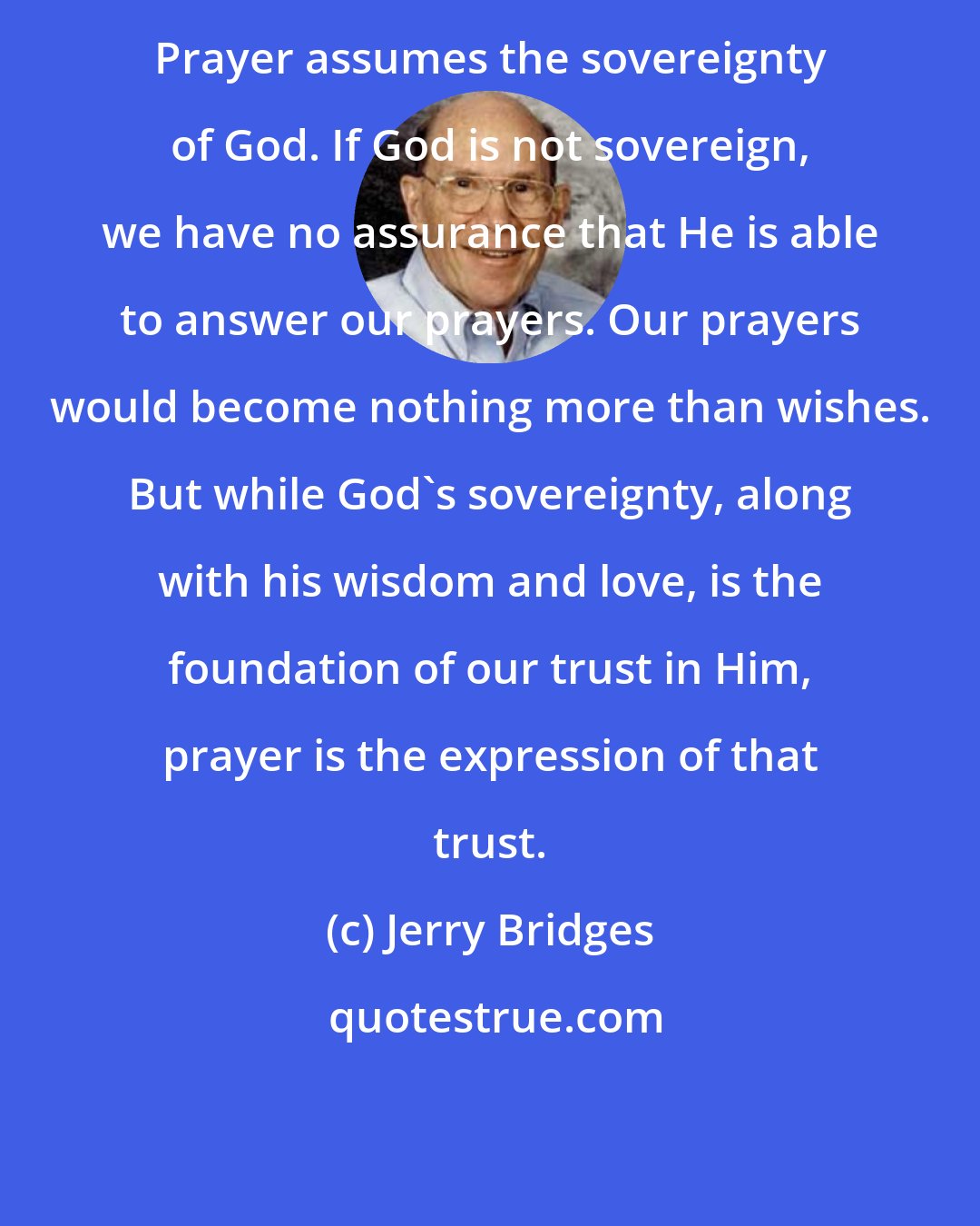 Jerry Bridges: Prayer assumes the sovereignty of God. If God is not sovereign, we have no assurance that He is able to answer our prayers. Our prayers would become nothing more than wishes. But while God's sovereignty, along with his wisdom and love, is the foundation of our trust in Him, prayer is the expression of that trust.