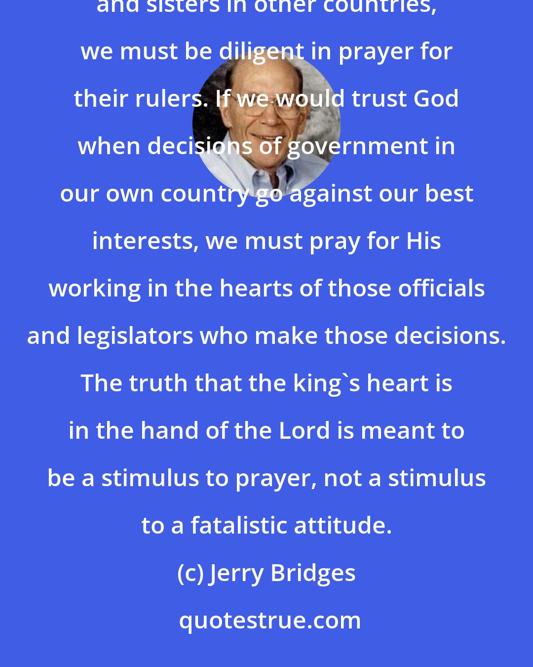 Jerry Bridges: Prayer is the most tangible expression of trust in God. If we would trust God for our persecuted brothers and sisters in other countries, we must be diligent in prayer for their rulers. If we would trust God when decisions of government in our own country go against our best interests, we must pray for His working in the hearts of those officials and legislators who make those decisions. The truth that the king's heart is in the hand of the Lord is meant to be a stimulus to prayer, not a stimulus to a fatalistic attitude.