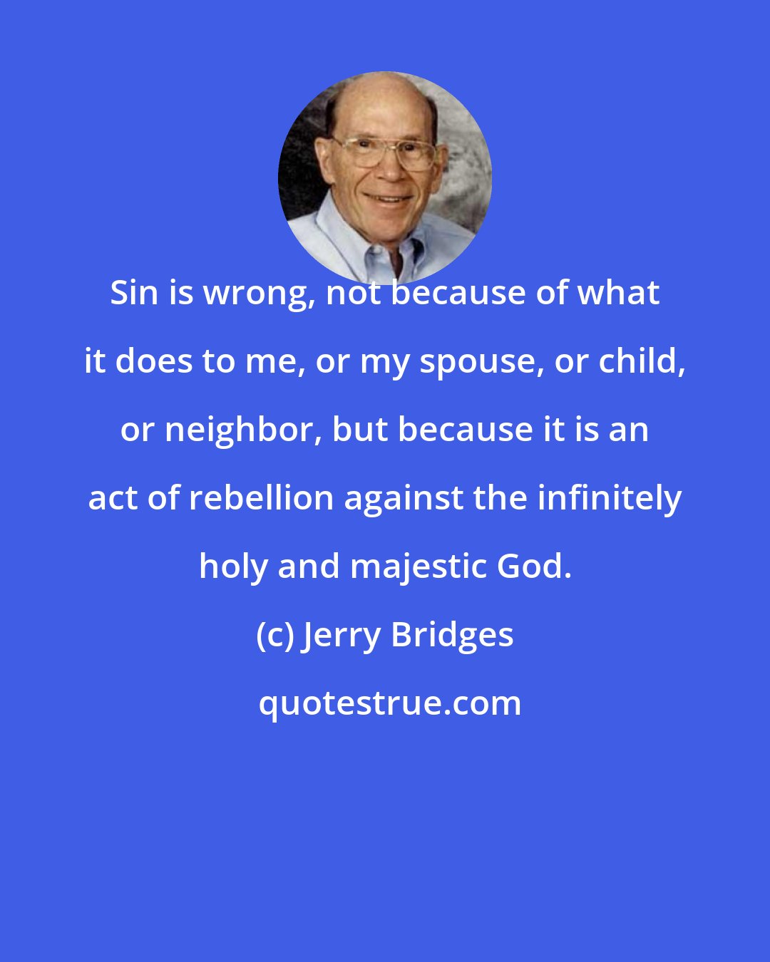 Jerry Bridges: Sin is wrong, not because of what it does to me, or my spouse, or child, or neighbor, but because it is an act of rebellion against the infinitely holy and majestic God.