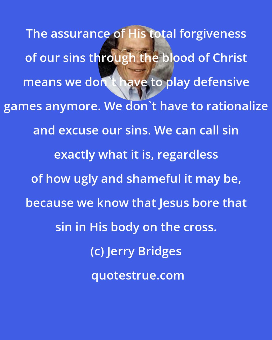 Jerry Bridges: The assurance of His total forgiveness of our sins through the blood of Christ means we don't have to play defensive games anymore. We don't have to rationalize and excuse our sins. We can call sin exactly what it is, regardless of how ugly and shameful it may be, because we know that Jesus bore that sin in His body on the cross.