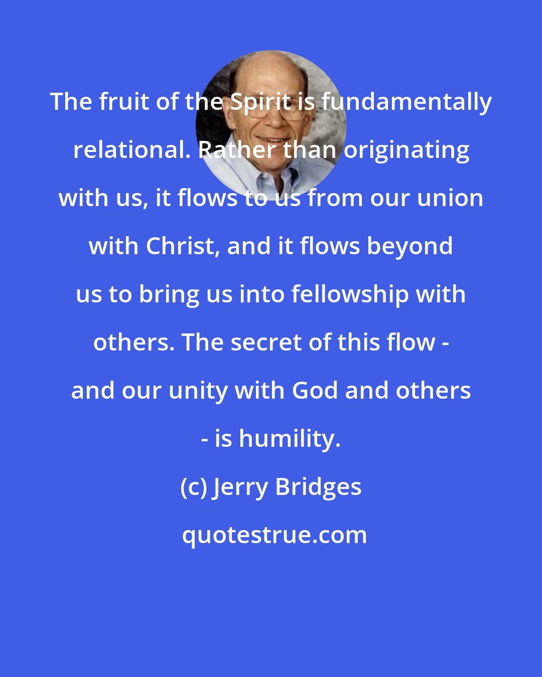 Jerry Bridges: The fruit of the Spirit is fundamentally relational. Rather than originating with us, it flows to us from our union with Christ, and it flows beyond us to bring us into fellowship with others. The secret of this flow - and our unity with God and others - is humility.